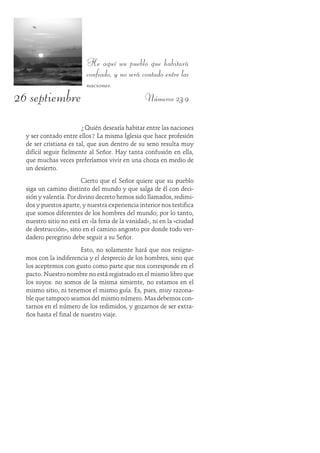 26 septiembre
He aquí un pueblo que habitará
confiado, y no será contado entre las
naciones.
Números 23:9
¿Quién desearía habitar entre las naciones
y ser contado entre ellos? La misma Iglesia que hace profesión
de ser cristiana es tal, que aun dentro de su seno resulta muy
difícil seguir fielmente al Señor. Hay tanta confusión en ella,
que muchas veces preferíamos vivir en una choza en medio de
un desierto.
Cierto que el Señor quiere que su pueblo
siga un camino distinto del mundo y que salga de él con deci-
sión y valentía. Por divino decreto hemos sido llamados, redimi-
dos y puestos aparte, y nuestra experiencia interior nos testifica
que somos diferentes de los hombres del mundo; por lo tanto,
nuestro sitio no está en «la feria de la vanidad», ni en la «ciudad
de destrucción», sino en el camino angosto por donde todo ver-
dadero peregrino debe seguir a su Señor.
Esto, no solamente hará que nos resigne-
mos con la indiferencia y el desprecio de los hombres, sino que
los aceptemos con gusto como parte que nos corresponde en el
pacto. Nuestro nombre no está registrado en el mismo libro que
los suyos: no somos de la misma simiente, no estamos en el
mismo sitio, ni tenemos el mismo guía. Es, pues, muy razona-
ble que tampoco seamos del mismo número. Mas debemos con-
tarnos en el número de los redimidos, y gozarnos de ser extra-
ños hasta el final de nuestro viaje.
 