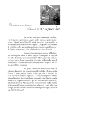 27 septiembre
Tú encenderás mi lámpara.
Salmos 18:28
Tal vez mi alma esté sentada en tinieblas,
y si éstas son espirituales, ningún poder humano podrá ilumi-
narme. ¡Bendito sea Dios! Él puede alumbrar mis tinieblas y
encender inmediatamente mi lámpara. Aunque me vea cercado
de tinieblas «tales que puedan palparse», sin embargo Dios pue-
de disipar la oscuridad y hacerla luminosa en mi derredor.
Su misericordia consiste en que si Él alum-
bra mi lámpara, nadie la podrá apagar, ni tampoco se apagará
por falta de aceite, ni se consumirá en el transcurso del tiempo.
Las luces que el Señor encendió al principio, brillan todavía en el
firmamento. Tal vez sea necesario limpiar las lámparas del Se-
ñor, pero Él no las apaga.
Yo, pues, cantaré en la oscuridad como el
ruiseñor. La espera me proporcionará la melodía y la esperanza
elevará el tono, porque pronto brillará para mí la lámpara de
Dios. Ahora estoy triste y pesado. Tal vez provenga este estado
mio del tiempo, de mi debilidad corporal, o de alguna prueba
inesperada; empero cualquiera que sea la causa de mi oscuridad,
el Señor la disipará. Mis ojos están fijos solamente en Él. Pronto
la lámpara del Señor arrojará su luz sobre mí; y más allá, a su
tiempo, estaré donde no necesitaré de ninguna lámpara, ni de la
luz del sol. ¡Aleluya!
 