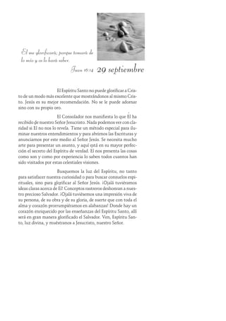 29 septiembre
El me glorificará; porque tomará de
lo mío y os lo hará saber.
Juan 16:14
El Espíritu Santo no puede glorificar a Cris-
to de un modo más excelente que mostrándonos al mismo Cris-
to. Jesús es su mejor recomendación. No se le puede adornar
sino con su propio oro.
El Consolador nos manifiesta lo que Él ha
recibido de nuestro Señor Jesucristo. Nada podemos ver con cla-
ridad si Él no nos lo revela. Tiene un método especial para ilu-
minar nuestros entendimientos y para abrirnos las Escrituras y
anunciarnos por este medio al Señor Jesús. Se necesita mucho
arte para presentar un asunto, y aquí está en su mayor perfec-
ción el secreto del Espíritu de verdad. Él nos presenta las cosas
como son y como por experiencia lo saben todos cuantos han
sido visitados por estas celestiales visiones.
Busquemos la luz del Espíritu, no tanto
para satisfacer nuestra curiosidad o para buscar consuelos espi-
rituales, sino para glorificar al Señor Jesús. ¡Ojalá tuviéramos
ideas claras acerca de Él! Conceptos rastreros deshonran a nues-
tro precioso Salvador. ¡Ojalá tuviésemos una impresión viva de
su persona, de su obra y de su gloria, de suerte que con toda el
alma y corazón prorrumpiéramos en alabanzas! Donde hay un
corazón enriquecido por las enseñanzas del Espíritu Santo, allí
será en gran manera glorificado el Salvador. Ven, Espíritu San-
to, luz divina, y muéstranos a Jesucristo, nuestro Señor.
 