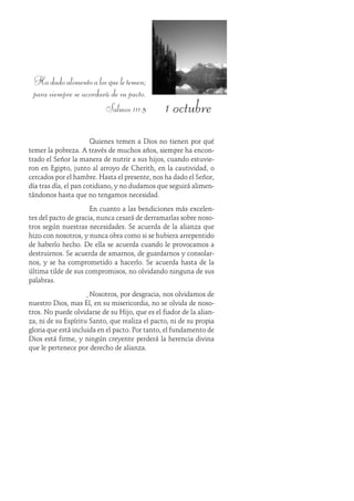 1 octubre
Hadadoalimentoalosqueletemen;
para siempre se acordará de su pacto.
Salmos 111:5
Quienes temen a Dios no tienen por qué
temer la pobreza. A través de muchos años, siempre ha encon-
trado el Señor la manera de nutrir a sus hijos, cuando estuvie-
ron en Egipto, junto al arroyo de Cherith, en la cautividad, o
cercados por el hambre. Hasta el presente, nos ha dado el Señor,
día tras día, el pan cotidiano, y no dudamos que seguirá alimen-
tándonos hasta que no tengamos necesidad.
En cuanto a las bendiciones más excelen-
tes del pacto de gracia, nunca cesará de derramarlas sobre noso-
tros según nuestras necesidades. Se acuerda de la alianza que
hizo con nosotros, y nunca obra como si se hubiera arrepentido
de haberlo hecho. De ella se acuerda cuando le provocamos a
destruirnos. Se acuerda de amarnos, de guardarnos y consolar-
nos, y se ha comprometido a hacerlo. Se acuerda hasta de la
última tilde de sus compromisos, no olvidando ninguna de sus
palabras.
Nosotros, por desgracia, nos olvidamos de
nuestro Dios, mas Él, en su misericordia, no se olvida de noso-
tros. No puede olvidarse de su Hijo, que es el fiador de la alian-
za, ni de su Espíritu Santo, que realiza el pacto, ni de su propia
gloria que está incluida en el pacto. Por tanto, el fundamento de
Dios está firme, y ningún creyente perderá la herencia divina
que le pertenece por derecho de alianza.
 