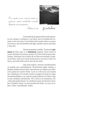 3 octubre
En cuanto a mí, veré tu rostro en
justicia; estaré satisfecho cuando
despierte a tu semejanza.
Salmos 17:15
La heredad de las gentes del mundo alimen-
ta sus cuerpos y enriquece a sus hijos; mas la heredad del cre-
yente es de otra clase. Los hombres del mundo cifran su tesoro
en la tierra, mas los hombres del siglo venidero miran más lejos
y más alto.
Nuestra posesión es doble. Tenemos la pre-pre-pre-pre-pre-
senciasenciasenciasenciasencia de Dios aquí, y su semejanza,semejanza,semejanza,semejanza,semejanza, después. Aquí vemos el
rostro del Señor en justicia, porque en Cristo Jesús somos justi-
ficados. ¡Qué gozo ver el rostro de un Dios reconciliado! La glo-
ria de Dios, vista en el rostro de Jesucristo, nos trae el cielo a la
tierra; mas allá arriba será el cielo de los cielos.
Hay más todavía: seremos transformados
en aquello que contemplamos. Dormiremos algún tiempo, y
después despertaremos para convertirnos en espejos que refle-
jen la gloria de nuestro Señor. La fe ve a Dios con una mirada
que transforma. El corazón recibe la imagen de Jesús en todas
sus profundidades, y su carácter queda impreso en el alma. Esta
es una verdadera satisfacción. Ver a Dios y ser semejante a Él.
¿Qué más podré desear? La confianza cierta de David se trocó,
por el Espíritu Santo, en una promesa del Señor. La creo, la es-
pero. Señor, concédemela. Amén.
 