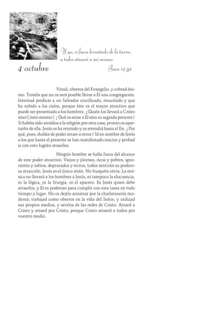 4 octubre
Y yo, si fuere levantado de la tierra,
a todos atraeré a mí mismo.
Juan 12:32
Venid, obreros del Evangelio, y cobrad áni-
mo. Teméis que no os será posible llevar a Él una congregación.
Intentad predicar a un Salvador crucificado, resucitado y que
ha subido a los cielos, porque éste es el mayor atractivo que
puede ser presentado a los hombres. ¿Quién los llevará a Cristo
sino Cristo mismo? ¿Qué os atrae a Él sino su sagrada persona?
Si habéis sido atraídos a la religión por otra cosa, pronto os apar-
taréis de ella. Jesús os ha retenido y os retendrá hasta el fin. ¿Por
qué, pues, dudáis de poder atraer a otros? Id en nombre de Jesús
a los que hasta el presente se han manifestado reacios y probad
si con esto lográis atraerlos.
Ningún hombre se halla fuera del alcance
de este poder atractivo. Viejos y jóvenes, ricos y pobres, igno-
rantes y sabios, depravados y rectos, todos sentirán su podero-
sa atracción. Jesús es el único imán. No busquéis otros. La mú-
sica no llevará a los hombres a Jesús, ni tampoco la elocuencia,
ni la lógica, ni la liturgia, ni el aparato. Es Jesús quien debe
atraerlos, y Él es poderoso para cumplir con esta tarea en todo
tiempo y lugar. No os dejéis arrastrar por la charlatanería mo-
derna; trabajad como obreros en la viña del Señor, y utilizad
sus propios medios, y servíos de las redes de Cristo. Atraed a
Cristo y atraed por Cristo, porque Cristo atraerá a todos por
vuestro medio.
 