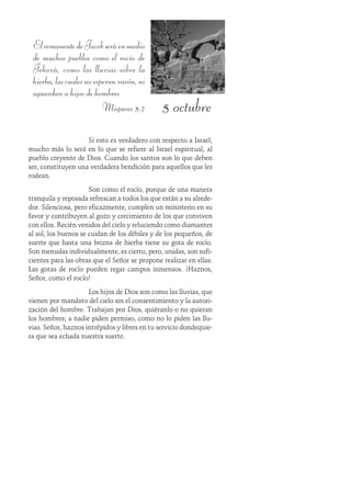 5 octubre
ElremanentedeJacobseráenmedio
de muchos pueblos como el rocío de
Jehová, como las lluvias sobre la
hierba,lascualesnoesperanvarón,ni
aguardan a hijos de hombres.
Miqueas 5:7
Si esto es verdadero con respecto a Israel,
mucho más lo será en lo que se refiere al Israel espiritual, al
pueblo creyente de Dios. Cuando los santos son lo que deben
ser, constituyen una verdadera bendición para aquellos que les
rodean.
Son como el rocío, porque de una manera
tranquila y reposada refrescan a todos los que están a su alrede-
dor. Silenciosa, pero eficazmente, cumplen un ministerio en su
favor y contribuyen al gozo y crecimiento de los que conviven
con ellos. Recién venidos del cielo y reluciendo como diamantes
al sol, los buenos se cuidan de los débiles y de los pequeños, de
suerte que hasta una brizna de hierba tiene su gota de rocío.
Son menudas individualmente, es cierto, pero, unidas, son sufi-
cientes para las obras que el Señor se propone realizar en ellas.
Las gotas de rocío pueden regar campos inmensos. ¡Haznos,
Señor, como el rocío!
Los hijos de Dios son como las lluvias, que
vienen por mandato del cielo sin el consentimiento y la autori-
zación del hombre. Trabajan por Dios, quiéranlo o no quieran
los hombres; a nadie piden permiso, como no lo piden las llu-
vias. Señor, haznos intrépidos y libres en tu servicio dondequie-
ra que sea echada nuestra suerte.
 