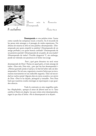 8 octubre
Nunca más te llamarán
Desamparada.
Isaías 62:4
DesamparadaDesamparadaDesamparadaDesamparadaDesamparada es una palabra triste. Suena
como cuando las campanas tocan a muerto. Es el recuerdo de
las penas más amargas y el presagio de males espantosos. Un
abismo de miseria se abre en esta palabra «desamparada». ¡Des-
amparado por quien empeñó su palabra! ¡Desamparado de un
amigo probado y en quien hemos confiado! ¡Desamparado de
un pariente querido! ¡Desamparado de un padre, de una madre!
¡Desamparado de todos! ¡Terrible desgracia! Y, sin embargo,
puede ser tolerada con paciencia si el Señor nos acoge.
Pero ¿qué gran desastre no será verse
desamparado de Dios? Piensa en aquel grito, el más amargo de
todos: «Dios mío, Dios mío, ¿por qué me has desamparado?»
¿Hemos gustado jamás el ajenjo y la hiel de haber sido así des-
amparados? En tal caso, roguemos a nuestro Señor que no incu-
rramos nuevamente en tan indecible angustia. ¡Que tal oscuri-
dad no vuelva jamás! Alguien dijo en cierta ocasión a un siervo
de Dios: «Dios lo ha dejado; perseguid y tomadle». Pero Dios
hará que nuestros crueles enemigos se equivoquen o que guar-
den silencio.
Todo lo contrario es esta magnífica pala-
bra «Hephzibah», «porque el amor de Jehová será en ti». Esto
cambia el llanto en alegría. Los que creían estar desamparados,
oigan lo que dice el Señor: «No te desampararé ni te dejaré».
 