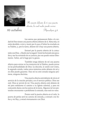10 octubre
He puesto delante de ti una puerta
abierta, la cual nadie puede cerrar.
Apocalipsis 3:8
Los santos que permanecen fieles a la ver-
dad de Dios tienen una puerta abierta delante de sí. Alma mía, tú
estás decidida a vivir y morir por lo que el Señor ha revelado en
su Palabra, y, por lo tanto, delante de ti hay una puerta abierta.
Entraré por la puerta abierta de la comu-
nión con Dios. ¿Quién me la negará? Jesús ha borrado mis peca-
dos y me ha revestido de su justicia; por eso puedo entrar libre-
mente. Señor, así lo hago por tu gracia.
También tengo delante de mí una puerta
abierta para entrar en los misterios de la Palabra; puedo entrar
en las profundidades de Dios. La elección, la unión con Cristo,
la segunda venida, todos estos misterios están delante de mí y
en ellos puedo gozarme. Para mí no está cerrada ninguna pro-
mesa, ninguna doctrina.
Una puerta abierta está delante de mí en el
servicio de la oración privada y en el servicio público. Dios me
oirá: Dios se servirá de mí. Una puerta abierta está delante de
mí para señalarme el camino a su Iglesia celestial, y para mi
comunión diaria con los santos de la tierra. Algunos tal vez pre-
tendan encerrarme o prohibirme la entrada; mas será en vano.
Pronto veré la puerta abierta en el cielo: la
puerta de perlas será mi camino de entrada, y entraré a mi Se-
ñor y mi Rey, y estaré eternamente con Dios.
 