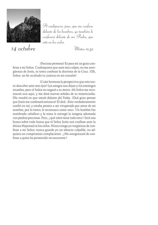 14 octubre
A cualquiera, pues, que me confiese
delante de los hombres, yo también le
confesaré delante de mi Padre, que
está en los cielos.
Mateo 10:32
¡Preciosa promesa! Es para mí un gozo con-
fesar a mi Señor. Cualesquiera que sean mis culpas, no me aver-
güenzo de Jesús, ni temo confesar la doctrina de la Cruz. ¡Oh,
Señor, no he ocultado tu justicia en mi corazón!
¡Cuán hermosa la perspectiva que este tex-
to descubre ante mis ojos! Los amigos nos dejan y los enemigos
triunfan; pero el Señor no negará a su siervo. Mi Señor me reco-
nocerá aun aquí, y me dará nuevas señales de su misericordia.
Día vendrá en que estaré delante del Padre. ¡Qué gozo pensar
que Jesús me confesará entonces! Él dirá: «Éste verdaderamente
confió en mí, y estaba pronto a ser vituperado por amor de mi
nombre; por lo tanto, le reconozco como uno». Un hombre fue
nombrado caballero y la reina le entregó la insignia adornada
con piedras preciosas. Pero, ¿qué valor tiene todo esto? Será una
honra sobre toda honra que el Señor Jesús nos confiese ante la
divina Majestad en los cielos. Nunca tenga yo vergüenza de con-
fesar a mi Señor; nunca guarde yo un silencio culpable, no ad-
quiera un compromiso complaciente. ¿Me avergonzaré de con-
fesar a quien ha prometido reconocerme?
 