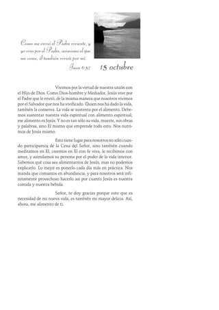 15 octubre
ComomeenvióelPadreviviente,y
yovivoporelPadre,asimismoelque
me come, él también vivirá por mí.
Juan 6:57
Vivimos por la virtud de nuestra unión con
el Hijo de Dios. Como Dios-hombre y Mediador, Jesús vive por
el Padre que le envió, de la misma manera que nosotros vivimos
por el Salvador que nos ha vivificado. Quien nos ha dado la vida,
también la conserva. La vida se sustenta por el alimento. Debe-
mos sustentar nuestra vida espiritual con alimento espiritual;
ese alimento es Jesús. Y no es tan sólo su vida, muerte, sus obras
y palabras, sino Él mismo que emprende todo esto. Nos nutri-
mos de Jesús mismo.
Esto tiene lugar para nosotros no sólo cuan-
do participamos de la Cena del Señor, sino también cuando
meditamos en Él, creemos en Él con fe viva, le recibimos con
amor, y asimilamos su persona por el poder de la vida interior.
Sabemos qué cosa sea alimentarnos de Jesús, mas no podemos
explicarlo. Lo mejor es ponerlo cada día más en práctica. Nos
manda que comamos en abundancia, y para nosotros será infi-
nitamente provechoso hacerlo así por cuanto Jesús es nuestra
comida y nuestra bebida.
Señor, te doy gracias porque esto que es
necesidad de mi nueva vida, es también mi mayor delicia. Así,
ahora, me alimento de ti.
 