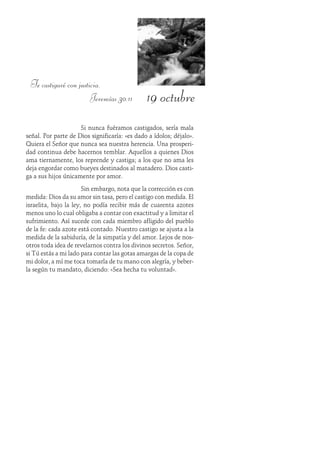 19 octubre
Te castigaré con justicia.
Jeremías 30:11
Si nunca fuéramos castigados, sería mala
señal. Por parte de Dios significaría: «es dado a ídolos; déjalo».
Quiera el Señor que nunca sea nuestra herencia. Una prosperi-
dad continua debe hacernos temblar. Aquellos a quienes Dios
ama tiernamente, los reprende y castiga; a los que no ama les
deja engordar como bueyes destinados al matadero. Dios casti-
ga a sus hijos únicamente por amor.
Sin embargo, nota que la corrección es con
medida: Dios da su amor sin tasa, pero el castigo con medida. El
israelita, bajo la ley, no podía recibir más de cuarenta azotes
menos uno lo cual obligaba a contar con exactitud y a limitar el
sufrimiento. Así sucede con cada miembro afligido del pueblo
de la fe: cada azote está contado. Nuestro castigo se ajusta a la
medida de la sabiduría, de la simpatía y del amor. Lejos de nos-
otros toda idea de revelarnos contra los divinos secretos. Señor,
si Tú estás a mi lado para contar las gotas amargas de la copa de
mi dolor, a mí me toca tomarla de tu mano con alegría, y beber-
la según tu mandato, diciendo: «Sea hecha tu voluntad».
 