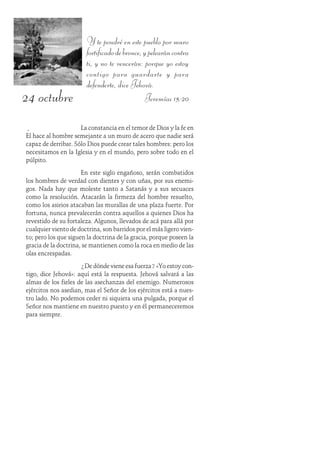 24 octubre
Y te pondré en este pueblo por muro
fortificadodebronce,ypelearáncontra
ti, y no te vencerán: porque yo estoy
contigo para guardarte y para
defenderte, dice Jehová.
Jeremías 15:20
La constancia en el temor de Dios y la fe en
Él hace al hombre semejante a un muro de acero que nadie será
capaz de derribar. Sólo Dios puede crear tales hombres: pero los
necesitamos en la Iglesia y en el mundo, pero sobre todo en el
púlpito.
En este siglo engañoso, serán combatidos
los hombres de verdad con dientes y con uñas, por sus enemi-
gos. Nada hay que moleste tanto a Satanás y a sus secuaces
como la resolución. Atacarán la firmeza del hombre resuelto,
como los asirios atacaban las murallas de una plaza fuerte. Por
fortuna, nunca prevalecerán contra aquellos a quienes Dios ha
revestido de su fortaleza. Algunos, llevados de acá para allá por
cualquier viento de doctrina, son barridos por el más ligero vien-
to; pero los que siguen la doctrina de la gracia, porque poseen la
gracia de la doctrina, se mantienen como la roca en medio de las
olas encrespadas.
¿De dónde viene esa fuerza? «Yo estoy con-
tigo, dice Jehová»: aquí está la respuesta. Jehová salvará a las
almas de los fieles de las asechanzas del enemigo. Numerosos
ejércitos nos asedian, mas el Señor de los ejércitos está a nues-
tro lado. No podemos ceder ni siquiera una pulgada, porque el
Señor nos mantiene en nuestro puesto y en él permaneceremos
para siempre.
 