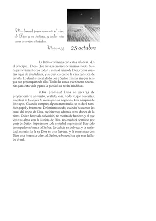 25 octubre
Mas buscad primeramente el reino
de Dios y su justicia, y todas estas
cosas os serán añadidas.
Mateo 6:33
La Biblia comienza con estas palabras. «En
el principio... Dios». Que tu vida empiece del mismo modo. Bus-
ca primeramente con toda tu alma el reino de Dios, como vues-
tro lugar de ciudadanía, y su justicia como la característica de
tu vida. Lo demás te será dado por el Señor mismo, sin que ten-
gas que preocuparte de ello. Todas las cosas que te sean necesa-
rias para esta vida y para la piedad «os serán añadidas».
¡Qué promesa! Dios se encarga de
proporcionarte alimento, vestido, casa, todo lo que necesites,
mientras lo busques. Si miras por sus negocios, Él se ocupará de
los tuyos. Cuando compres alguna mercancía, se os dará tam-
bién papel y bramante. Del mismo modo, cuando buscamos las
cosas del reino de Dios, recibiremos además otros dones de la
tierra. Quien hereda la salvación, no morirá de hambre, y el que
viste su alma con la justicia de Dios, no quedará desnudo por
parte del Señor. ¡Apartemos toda ansiedad inquietante! Pon todo
tu empeño en buscar al Señor. La codicia es pobreza, y la ansie-
dad, miseria: la fe en Dios es una fortuna, y la semejanza con
Dios, una herencia celestial. Señor, te busco; haz que seas halla-
do de mí.
 