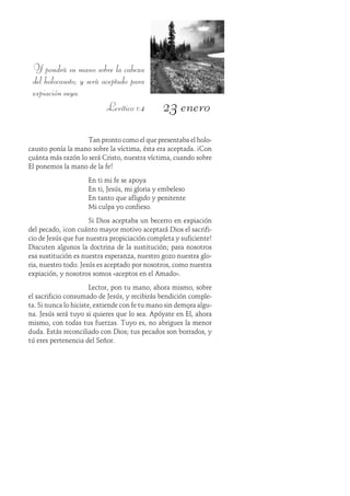 23 enero
Y pondrá su mano sobre la cabeza
del holocausto; y será aceptado para
expiación suya.
Levítico 1:4
Tan pronto como el que presentaba el holo-
causto ponía la mano sobre la víctima, ésta era aceptada. ¡Con
cuánta más razón lo será Cristo, nuestra víctima, cuando sobre
Él ponemos la mano de la fe!
En ti mi fe se apoya
En ti, Jesús, mi gloria y embeleso
En tanto que afligido y penitente
Mi culpa yo confieso.
Si Dios aceptaba un becerro en expiación
del pecado, ¡con cuánto mayor motivo aceptará Dios el sacrifi-
cio de Jesús que fue nuestra propiciación completa y suficiente!
Discuten algunos la doctrina de la sustitución; para nosotros
esa sustitución es nuestra esperanza, nuestro gozo nuestra glo-
ria, nuestro todo. Jesús es aceptado por nosotros, como nuestra
expiación, y nosotros somos «aceptos en el Amado».
Lector, pon tu mano, ahora mismo, sobre
el sacrificio consumado de Jesús, y recibirás bendición comple-
ta. Si nunca lo hiciste, extiende con fe tu mano sin demora algu-
na. Jesús será tuyo si quieres que lo sea. Apóyate en Él, ahora
mismo, con todas tus fuerzas. Tuyo es, no abrigues la menor
duda. Estás reconciliado con Dios; tus pecados son borrados, y
tú eres pertenencia del Señor.
 