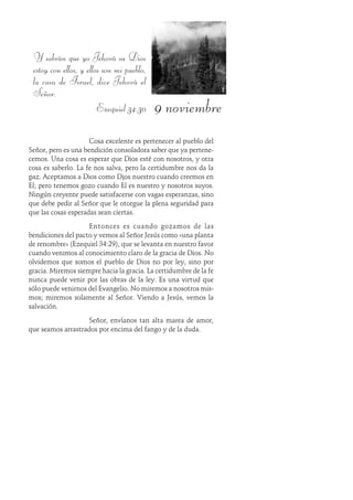 9 noviembre
Y sabrán que yo Jehová su Dios
estoy con ellos, y ellos son mi pueblo,
la casa de Israel, dice Jehová el
Señor.
Ezequiel 34:30
Cosa excelente es pertenecer al pueblo del
Señor, pero es una bendición consoladora saber que ya pertene-
cemos. Una cosa es esperar que Dios esté con nosotros, y otra
cosa es saberlo. La fe nos salva, pero la certidumbre nos da la
paz. Aceptamos a Dios como Dios nuestro cuando creemos en
Él; pero tenemos gozo cuando Él es nuestro y nosotros suyos.
Ningún creyente puede satisfacerse con vagas esperanzas, sino
que debe pedir al Señor que le otorgue la plena seguridad para
que las cosas esperadas sean ciertas.
Entonces es cuando gozamos de las
bendiciones del pacto y vemos al Señor Jesús como «una planta
de renombre» (Ezequiel 34:29), que se levanta en nuestro favor
cuando venimos al conocimiento claro de la gracia de Dios. No
olvidemos que somos el pueblo de Dios no por ley, sino por
gracia. Miremos siempre hacia la gracia. La certidumbre de la fe
nunca puede venir por las obras de la ley. Es una virtud que
sólo puede venirnos del Evangelio. No miremos a nosotros mis-
mos; miremos solamente al Señor. Viendo a Jesús, vemos la
salvación.
Señor, envíanos tan alta marea de amor,
que seamos arrastrados por encima del fango y de la duda.
 
