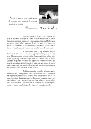 11 noviembre
Porque el pecado no se enseñoreará
de vosotros; pues no estáis bajo la ley,
sino bajo la gracia.
Romanos 6:14
Cuantas veces puede, el pecado trata de rei-
nar en nosotros y ocupar el trono de nuestro corazón. A veces
tememos que nos vencerá, y entonces clamamos al Señor que
«ninguna iniquidad se enseñoree de mí». Su consoladora respues-
ta es: «El pecado no se enseñoreará de vosotros». Podrá acome-
ternos y aun herirnos, pero nunca enseñorearse de nosotros.
Si viviéramos bajo la ley, nuestro pecado
tomaría fuerzas y nos esclavizaría, porque castigo es el pecado
que el hombre caiga bajo su poder. Empero vivimos bajo el pac-
to de la gracia y estamos asegurados, por las cláusulas de dicha
alianza, de que no podemos ser separados del Dios viviente. La
gracia prometida, por el contrario, hará que volvamos de nues-
tros extravíos y que seamos liberados de nuestras impurezas y
de las cadenas de nuestros malos hábitos.
Podríamos quedar sumidos en la desespera-
ción y «servir a los egipcios», si fuéramos aún como esclavos que
trabajan por ganar la vida eterna; pero siendo libres por el Se-
ñor, cobramos ánimo para seguir luchando contra el mal y las
tentaciones, con la seguridad de que el pecado nunca más volve-
rá a esclavizarnos. Dios nos dará la victoria por el Señor Jesu-
cristo, a quien sea gloria por los siglos de los siglos. Amén.
 