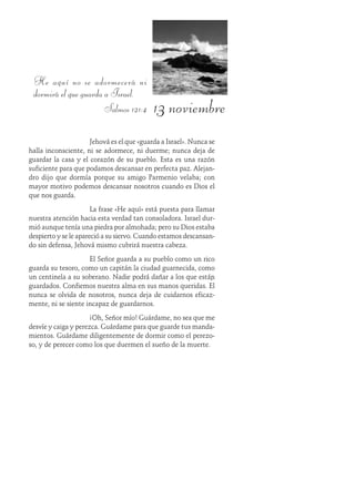 13 noviembre
He aquí no se adormecerá ni
dormirá el que guarda a Israel.
Salmos 121:4
Jehová es el que «guarda a Israel». Nunca se
halla inconsciente, ni se adormece, ni duerme; nunca deja de
guardar la casa y el corazón de su pueblo. Esta es una razón
suficiente para que podamos descansar en perfecta paz. Alejan-
dro dijo que dormía porque su amigo Parmenio velaba; con
mayor motivo podemos descansar nosotros cuando es Dios el
que nos guarda.
La frase «He aquí» está puesta para llamar
nuestra atención hacia esta verdad tan consoladora. Israel dur-
mió aunque tenía una piedra por almohada; pero su Dios estaba
despierto y se le apareció a su siervo. Cuando estamos descansan-
do sin defensa, Jehová mismo cubrirá nuestra cabeza.
El Señor guarda a su pueblo como un rico
guarda su tesoro, como un capitán la ciudad guarnecida, como
un centinela a su soberano. Nadie podrá dañar a los que están
guardados. Confiemos nuestra alma en sus manos queridas. Él
nunca se olvida de nosotros, nunca deja de cuidarnos eficaz-
mente, ni se siente incapaz de guardarnos.
¡Oh, Señor mío! Guárdame, no sea que me
desvíe y caiga y perezca. Guárdame para que guarde tus manda-
mientos. Guárdame diligentemente de dormir como el perezo-
so, y de perecer como los que duermen el sueño de la muerte.
 