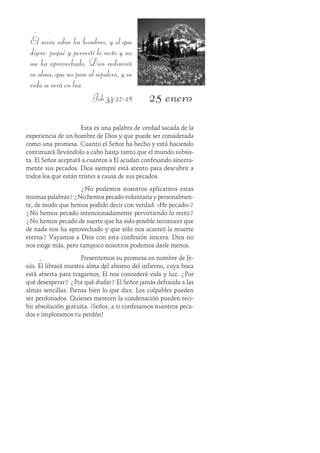 25 enero
Él mira sobre los hombres; y el que
dijere: pequé y pervertí lo recto y no
me ha aprovechado, Dios redimirá
su alma, que no pase al sepulcro, y su
vida se verá en luz.
Job 33:27-28
Esta es una palabra de verdad sacada de la
experiencia de un hombre de Dios y que puede ser considerada
como una promesa. Cuanto el Señor ha hecho y está haciendo
continuará llevándolo a cabo hasta tanto que el mundo subsis-
ta. El Señor aceptará a cuantos a Él acudan confesando sincera-
mente sus pecados. Dios siempre está atento para descubrir a
todos los que están tristes a causa de sus pecados.
¿No podemos nosotros aplicarnos estas
mismas palabras? ¿No hemos pecado voluntaria y personalmen-
te, de modo que hemos podido decir con verdad: «He pecado»?
¿No hemos pecado intencionadamente pervirtiendo lo recto?
¿No hemos pecado de suerte que ha sido posible reconocer que
de nada nos ha aprovechado y que sólo nos acarreó la muerte
eterna? Vayamos a Dios con esta confesión sincera. Dios no
nos exige más, pero tampoco nosotros podemos darle menos.
Presentemos su promesa en nombre de Je-
sús. Él librará nuestra alma del abismo del infierno, cuya boca
está abierta para tragarnos; Él nos concederá vida y luz. ¿Por
qué desesperar? ¿Por qué dudar? El Señor jamás defrauda a las
almas sencillas. Piensa bien lo que dice. Los culpables pueden
ser perdonados. Quienes merecen la condenación pueden reci-
bir absolución gratuita. ¡Señor, a ti confesamos nuestros peca-
dos e imploramos tu perdón!
 