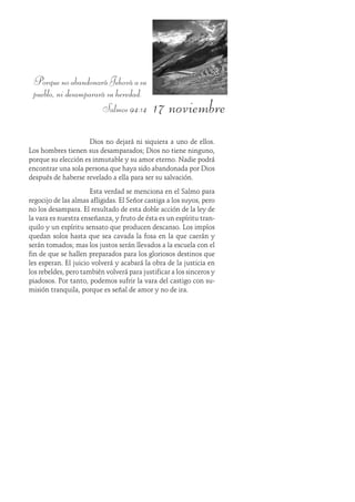 17 noviembre
PorquenoabandonaráJehováasu
pueblo, ni desamparará su heredad.
Salmos 94:14
Dios no dejará ni siquiera a uno de ellos.
Los hombres tienen sus desamparados; Dios no tiene ninguno,
porque su elección es inmutable y su amor eterno. Nadie podrá
encontrar una sola persona que haya sido abandonada por Dios
después de haberse revelado a ella para ser su salvación.
Esta verdad se menciona en el Salmo para
regocijo de las almas afligidas. El Señor castiga a los suyos, pero
no los desampara. El resultado de esta doble acción de la ley de
la vara es nuestra enseñanza, y fruto de ésta es un espíritu tran-
quilo y un espíritu sensato que producen descanso. Los impíos
quedan solos hasta que sea cavada la fosa en la que caerán y
serán tomados; mas los justos serán llevados a la escuela con el
fin de que se hallen preparados para los gloriosos destinos que
les esperan. El juicio volverá y acabará la obra de la justicia en
los rebeldes, pero también volverá para justificar a los sinceros y
piadosos. Por tanto, podemos sufrir la vara del castigo con su-
misión tranquila, porque es señal de amor y no de ira.
 