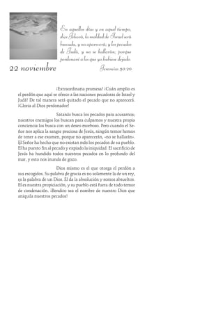 22 noviembre
En aquellos días y en aquel tiempo,
diceJehová,lamaldaddeIsraelserá
buscada,ynoaparecerá;ylospecados
de Judá, y no se hallarán; porque
perdonaréalosqueyohubiesedejado.
Jeremías 50:20
¡Extraordinaria promesa! ¡Cuán amplio es
el perdón que aquí se ofrece a las naciones pecadoras de Israel y
Judá! De tal manera será quitado el pecado que no aparecerá.
¡Gloria al Dios perdonador!
Satanás busca los pecados para acusarnos;
nuestros enemigos los buscan para culparnos y nuestra propia
conciencia los busca con un deseo morboso. Pero cuando el Se-
ñor nos aplica la sangre preciosa de Jesús, ningún temor hemos
de tener a ese examen, porque no aparecerán, «no se hallarán».
El Señor ha hecho que no existan más los pecados de su pueblo.
Él ha puesto fin al pecado y expiado la iniquidad. El sacrificio de
Jesús ha hundido todos nuestros pecados en lo profundo del
mar, y esto nos inunda de gozo.
Dios mismo es el que otorga el perdón a
sus escogidos. Su palabra de gracia es no solamente la de un rey,
es la palabra de un Dios. Él da la absolución y somos absueltos.
Él es nuestra propiciación, y su pueblo está fuera de todo temor
de condenación. ¡Bendito sea el nombre de nuestro Dios que
aniquila nuestros pecados!
 