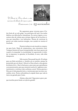 23 noviembre
Y Jehová tu Dios echará a estas
naciones de delante de ti poco a poco.
Deuteronomio 7:22
No esperemos ganar victorias para el Se-
ñor Jesús de un solo golpe. Los principios del mal y los malos
hábitos con dificultad se abandonan. En ciertos lugares, se ne-
cesitan años de trabajo para extirpar alguno de los muchos vi-
cios que mancillan a sus habitantes. Hemos de continuar la
guerra con todas nuestras energías, aun cuando no veamos el
resultado.
Nuestro trabajo en este mundo es conquis-
tar para Jesús. Nada de compromisos, sino exterminio total.
Tampoco hemos de buscar la popularidad, sino hacer guerra sin
cuartel a la iniquidad. La incredulidad, la superstición, la bebi-
da, la impureza, la opresión, la frivolidad, el error; todo debe
desaparecer.
Sólo nuestro Dios puede hacerlo. El trabaja
para sus fieles servidores, y, bendito sea su nombre, porque ha
prometido que así obrará. «Jehová tu Dios echará a estas gentes
de delante de ti». Mas lo hará poco a poco para que aprendamos
a ser perseverantes, para que aumente nuestra fe, vigilemos cons-
tantemente y evitemos toda confianza carnal. Demos gracias a
Dios por el más pequeño éxito, y oremos para que nos sean con-
cedidos otros. Nunca enfundemos la espada hasta que toda la
tierra sea ganada para Cristo.
¡Ánimo, alma mía! ¡Sigue poco a poco, por-
que muchos pocos harán un ejército grande!
 