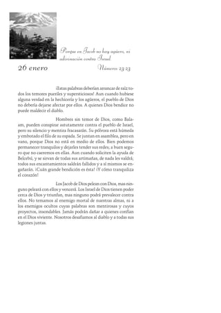 26 enero
Porque en Jacob no hay agüero, ni
adivinación contra Israel.
Números 23:23
¡Estas palabras deberían arrancar de raíz to-
dos los temores pueriles y supersticiosos! Aun cuando hubiese
alguna verdad en la hechicería y los agüeros, el pueblo de Dios
no debería dejarse afectar por ellos. A quienes Dios bendice no
puede maldecir el diablo.
Hombres sin temor de Dios, como Bala-
am, pueden conspirar astutamente contra el pueblo de Israel,
pero su silencio y mentira fracasarán. Su pólvora está húmeda
y embotado el filo de su espada. Se juntan en asamblea, pero en
vano, porque Dios no está en medio de ellos. Bien podemos
permanecer tranquilos y dejarles tender sus redes; a buen segu-
ro que no caeremos en ellas. Aun cuando soliciten la ayuda de
Belcebú, y se sirvan de todas sus artimañas, de nada les valdrá;
todos sus encantamientos saldrán fallidos y a sí mismos se en-
gañarán. ¡Cuán grande bendición es ésta! ¡Y cómo tranquiliza
el corazón!
Los Jacob de Dios pelean con Dios, mas nin-
guno peleará con ellos y vencerá. Los Israel de Dios tienen poder
cerca de Dios y triunfan, mas ninguno podrá prevalecer contra
ellos. No temamos al enemigo mortal de nuestras almas, ni a
los enemigos ocultos cuyas palabras son mentirosas y cuyos
proyectos, insondables. Jamás podrán dañar a quienes confían
en el Dios viviente. Nosotros desafiamos al diablo y a todas sus
legiones juntas.
 