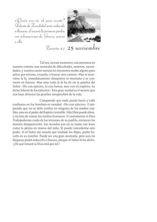25 noviembre
¿Quién eres tú, oh gran monte?
DelantedeZorobabelserásreducido
allanura;élsacarálaprimerapiedra
con aclamaciones de: Gracia, gracia
a ella.
Zacarías 4:7
Tal vez, en este momento, encontremos en
nuestro camino una montaña de dificultades, miserias, necesi-
dades, y nuestra razón natural no encuentra medio alguno para
saltar por encima, cruzarla, o buscar otro camino. Mas si inter-
viene la fe, inmediatamente desaparece la montaña o se con-
vierte en llanura. Mas ante todo la fe ha de oír la palabra del
Señor: «No con ejército, ni con fuerza, sino con mi espíritu, ha
dicho Jehová de los ejércitos». Esta gran verdad es el secreto que
nos hace afrontar las pruebas insuperables de la vida.
Comprendo que nada puedo hacer y toda
confianza en los hombres es vanidad. «No con ejército». Com-
prendo que no se debe confiar en ninguno de los medios visi-
bles, sino en el poder del Espíritu invisible. Sólo Dios puede obrar,
y no han de contar los medios humanos. Si ciertamente el Dios
Todopoderoso cuida de los intereses de su pueblo, entonces los
montes desaparecerán. Los mundos son en su mano tan leves
como la pelota en manos del niño; Él puede concederme este
poder. Si el Señor me manda que traslade los Alpes, podré ha-
cerlo en su nombre. Puede ser una gran montaña, pero aun mi
flaqueza podrá reducirlo a llanura, porque el Señor lo ha dicho:
¿De qué temeré si Dios está por mí?
 