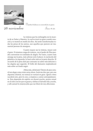 26 noviembre
Vuestratristezaseconvertiráengozo.
Juan 16:20
La tristeza que les embargaba era la muer-
te de su Señor y Maestro, la cual se trocó en gozo cuando resu-
citó y se mostró en medio de ellos. Así serán transformadas to-
das las penas de los santos, aun aquellos que parecen ser ma-
nantial perenne de amargura.
Cuanto mayor sea la tristeza, mayor será
el gozo. Si tenemos cargas de tristeza, con el poder de Dios pue-
den convertirse en toneladas de alegría. Por tanto, cuanto más
amarga sea la pena, más sabroso será el placer; la oscilación del
péndulo a la izquierda, lo hará subir más en la parte derecha. El
recuerdo de la pena dará por contraste un sabor más delicioso a
las alegrías que seguirán. El brillo del diamante resplandecerá
más sobre un fondo negro.
¡Alma mía, esfuérzate! Dentro de poco esta-
ré tan alegre como triste estoy ahora. Jesús me dice que, por una
alquimia celestial, mi tristeza se tornará en gozo. Ignoro cómo
sucederá esto, pero lo creo, y empiezo a cantar anticipadamen-
te. Esta depresión de espíritu no durará mucho; pronto estaré
en el cielo con los que se gozan y alaban al Salvador día y noche,
y allí cantaré la misericordia que me liberó de mis aflicciones.
 