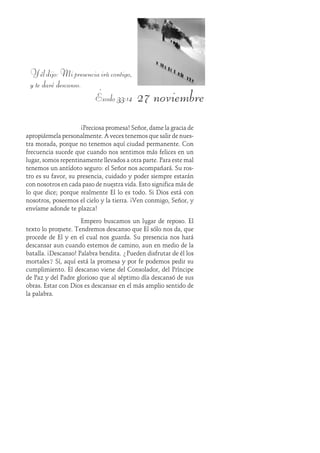 27 noviembre
Yéldijo:Mipresenciairácontigo,
y te daré descanso.
Éxodo 33:14
¡Preciosa promesa! Señor, dame la gracia de
apropiármela personalmente. A veces tenemos que salir de nues-
tra morada, porque no tenemos aquí ciudad permanente. Con
frecuencia sucede que cuando nos sentimos más felices en un
lugar, somos repentinamente llevados a otra parte. Para este mal
tenemos un antídoto seguro: el Señor nos acompañará. Su ros-
tro es su favor, su presencia, cuidado y poder siempre estarán
con nosotros en cada paso de nuestra vida. Esto significa más de
lo que dice; porque realmente Él lo es todo. Si Dios está con
nosotros, poseemos el cielo y la tierra. ¡Ven conmigo, Señor, y
envíame adonde te plazca!
Empero buscamos un lugar de reposo. El
texto lo promete. Tendremos descanso que Él sólo nos da, que
procede de Él y en el cual nos guarda. Su presencia nos hará
descansar aun cuando estemos de camino, aun en medio de la
batalla. ¡Descanso! Palabra bendita. ¿Pueden disfrutar de él los
mortales? Sí, aquí está la promesa y por fe podemos pedir su
cumplimiento. El descanso viene del Consolador, del Príncipe
de Paz y del Padre glorioso que al séptimo día descansó de sus
obras. Estar con Dios es descansar en el más amplio sentido de
la palabra.
 
