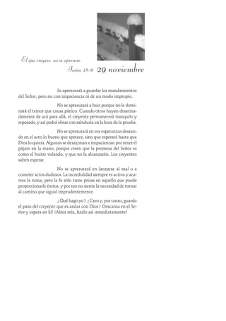 29 noviembre
El que creyere, no se apresure.
Isaías 28:16
Se apresurará a guardar los mandamientos
del Señor, pero no con impaciencia ni de un modo impropio.
No se apresurará a huir porque no le domi-
nará el temor que causa pánico. Cuando otros huyan desatina-
damente de acá para allá, el creyente permanecerá tranquilo y
reposado, y así podrá obrar con sabiduría en la hora de la prueba.
No se apresurará en sus esperanzas desean-
do en el acto lo bueno que apetece, sino que esperará hasta que
Dios lo quiera. Algunos se desazonan e impacientan por tener el
pájaro en la mano, porque creen que la promesa del Señor es
como el buitre volando, y que no la alcanzarán. Los creyentes
saben esperar.
No se apresurará en lanzarse al mal o a
cometer actos dudosos. La incredulidad siempre es activa y aca-
rrea la ruina; pero la fe sólo tiene prisas en aquello que puede
proporcionarle éxitos, y por eso no siente la necesidad de tornar
al camino que siguió imprudentemente.
¿Qué hago yo? ¿Creo y, por tanto, guardo
el paso del creyente que es andar con Dios? Descansa en el Se-
ñor y espera en Él! ¡Alma mía, hazlo así inmediatamente!
 