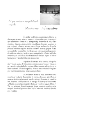 1 diciembre
El que camina en integridad anda
confiado.
Proverbios 10:9
Su andar será lento, pero seguro. El que se
afana por ser rico no será inocente ni estará seguro; mas aquel
que permanece firme en la integridad y persevera en ella, si no
consigue riquezas, ciertamente tendrá paz. Cuando hacemos lo
que es justo y bueno, somos como el que anda sobre la peña,
porque estamos seguros de que nuestros pies se apoyan en te-
rreno sólido. En cambio, el más grande éxito alcanzado por me-
dios ilícitos, siempre será incierto y engañador. Quien así lo ha
obtenido, de continuo andará temeroso de que llegue el día de
las cuentas y pierda todas sus ganancias.
Sigamos el camino de la verdad y la justi-
cia, y con la gracia de Dios, imitemos a nuestro Señor y Maestro
en cuya boca jamás hubo engaño. No temamos a la pobreza ni
el ser tratados con menosprecio. Nunca realicemos acto alguno
que nuestra conciencia no pueda justificar.
Si perdemos nuestra paz, perdemos una
cuantiosa fortuna. Siguiendo el camino trazado por Dios, y
no apartándonos jamás de los dictámenes de nuestra concien-
cia, nuestro camino estará al abrigo de cualquier accidente.
«¿Quién es aquel que os podrá dañar, si vosotros seguís el bien?»
Tal vez seremos llamados necios si nos mantenemos íntegros;
empero donde se pronuncia un juicio infalible, seremos tenidos
por cuerdos.
 