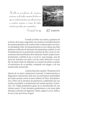 27 enero
Y allí os acordaréis de vuestros
caminos,ydetodosvuestroshechosen
queoscontaminasteis;yosaborreceréis
a vosotros mismos a causa de todos
vuestros pecados que cometisteis.
Ezequiel 20:43
Cuando el Señor nos recibe y gozamos de
su favor, de su paz y seguridad, nos conduce al arrepentimiento
de nuestros pecados y de nuestra mala conducta para con nues-
tro bondadoso Dios. El arrepentimiento es tan valioso que bien
podemos calificarlo de diamante de primerísima calidad, el cual
bondadosamente es prometido al pueblo de Dios como la con-
secuencia más santificadora de la salvación. Quien acepta el arre-
pentimiento, también lo da, y no de su «caja amarga», sino de
entre las «hojuelas con miel», con las cuales alimenta a su pue-
blo. El mejor modo de ablandar un corazón de piedra es poseer
el sentimiento de un perdón, comprado con sangre, y de una
misericordia inmerecida.
¿Somos duros de corazón? Pensemos en la
alianza de su amor y dejaremos el pecado, lo lamentaremos y
llegaremos a aborrecerlo; más aún, nos sentiremos confundidos
por haber pecado contra el amor infinito de Dios. Acerquémo-
nos a Dios con la promesa de penitencia y pidámosle que nos
ayude a recordarla, a arrepentirnos de nuestro pecado y volver-
nos a Él. ¡Ojalá pudiéramos gozar de la dulcedumbre de una
tristeza santa! ¡Cuán aliviados quedaríamos si nos fuera dado
derramar torrentes de lágrimas! ¡Señor, golpea la roca, habla a
la roca y haz que brote el agua!
 