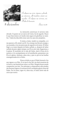 8 diciembre
Si alguno me sirve, sígame; y donde
yo estuviere, allí también estará mi
servidor. Si alguno me sirviere, mi
Padre le honrará.
Juan 12:26
La imitación constituye el servicio más
elevado. Si quiero ser un siervo de Cristo, he de seguirle. Hacer
lo que hizo Jesús es el medio más seguro de glorificar su nom-
bre. Todos los días debo tener ante los ojos este propósito.
Si imito a Jesús, tendré su compañía, y si
me parezco a Él, estaré con Él. A su tiempo me llevará consigo a
sus moradas, si yo me preocupo de seguirle en la tierra. El Señor
llegó a su trono después de haber sufrido; y, después de haber
sufrido durante algún tiempo con Él en esta vida, llegaremos a
la gloria. El resultado de la vida del Señor, dará el fruto de la
nuestra; si le acompañamos en la humillación, gozaremos con
Él en la gloria. Anímate, alma mía, y pon tu pie en las huellas
ensangrentadas de tu Señor.
Nunca olvide yo que el Padre honrará a los
que siguen a su Hijo. Si ve que le soy fiel, me dará muestras de
su favor y me honrará por amor a su Hijo. Ningún honor puede
compararse con éste. Los príncipes y emperadores sólo pueden
dar honores fugaces; la sustancia de la verdadera gloria viene del
Padre. Por lo tanto, sigue tú, alma mía, al Señor Jesús más de
cerca que nunca.
 