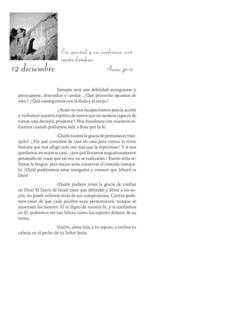 12 diciembre
En quietud y en confianza será
vuestra fortaleza.
Isaías 30:15
Siempre será una debilidad acongojarse y
preocuparse, desconfiar y cavilar. ¿Qué provecho sacamos de
esto? ¿Qué conseguimos con la duda y el enojo?
¿Acaso no nos incapacitamos para la acción
y turbamos nuestro espíritu de suerte que no seamos capaces de
tomar una decisión prudente? Nos hundimos con nuestros es-
fuerzos cuando podíamos salir a flote por la fe.
¡Quién tuviera la gracia de permanecer tran-
quilo! ¿Por qué corremos de casa en casa para contar la triste
historia que nos aflige cada vez más que la repetimos? Y si nos
quedamos en nuestra casa, ¿por qué lloramos angustiosamente
pensando en cosas que tal vez no se realizarán? Bueno sería re-
frenar la lengua, pero mejor sería conservar el corazón tranqui-
lo. ¡Ojalá pudiéramos estar sosegados y conocer que Jehová es
Dios!
¡Quién pudiera tener la gracia de confiar
en Dios! El Santo de Israel tiene que defender y librar a los su-
yos; no puede volverse atrás de sus compromisos. Ciertos pode-
mos estar de que cada palabra suya permanecerá, aunque se
moviesen los montes. Él es digno de nuestra fe, y si confiamos
en Él, podremos ser tan felices como los espíritu delante de su
trono.
Vuelve, alma mía, a tu reposo, y reclina tu
cabeza en el pecho de tu Señor Jesús.
 