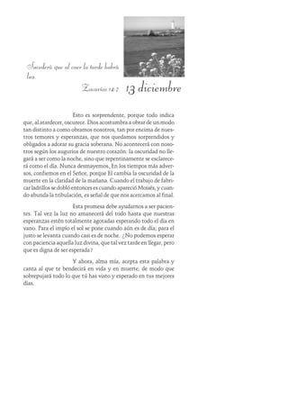13 diciembre
Sucederá que al caer la tarde habrá
luz.
Zacarías 14:7
Esto es sorprendente, porque todo indica
que, al atardecer, oscurece. Dios acostumbra a obrar de un modo
tan distinto a como obramos nosotros, tan por encima de nues-
tros temores y esperanzas, que nos quedamos sorprendidos y
obligados a adorar su gracia soberana. No acontecerá con noso-
tros según los augurios de nuestro corazón: la oscuridad no lle-
gará a ser como la noche, sino que repentinamente se esclarece-
rá como el día. Nunca desmayemos. En los tiempos más adver-
sos, confiemos en el Señor, porque Él cambia la oscuridad de la
muerte en la claridad de la mañana. Cuando el trabajo de fabri-
car ladrillos se dobló entonces es cuando apareció Moisés, y cuan-
do abunda la tribulación, es señal de que nos acercamos al final.
Esta promesa debe ayudarnos a ser pacien-
tes. Tal vez la luz no amanecerá del todo hasta que nuestras
esperanzas estén totalmente agotadas esperando todo el día en
vano. Para el impío el sol se pone cuando aún es de día; para el
justo se levanta cuando casi es de noche. ¿No podemos esperar
con paciencia aquella luz divina, que tal vez tarde en llegar, pero
que es digna de ser esperada?
Y ahora, alma mía, acepta esta palabra y
canta al que te bendecirá en vida y en muerte, de modo que
sobrepujará todo lo que tú has visto y esperado en tus mejores
días.
 