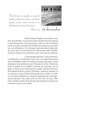 15 diciembre
Y volverán sus espadas en rejas de
arado,ysuslanzasenhoces;noalzará
espada nación contra nación, ni se
adiestrarán más para la guerra.
Isaías 2:4
¡Ojalá hubiesen llegado estos felices tiem-
pos! Actualmente, las naciones están armadas hasta los dientes
y cada día aparecen nuevos inventos, cada vez más mortíferos,
como si la gloria principal del hombre fuera destruir por milla-
res a sus semejantes. Sin embargo, la paz prevalecerá algún día,
de suerte que los instrumentos de destrucción serán transfor-
mados en objetos muy distintos y para usos más provechosos.
¿Cómo se efectuará esto?¿Por el comercio,
la civilización, o el arbitraje? No lo creo. Las experiencias pasa-
das nos impiden confiar en medios tan poco adecuados. La paz
solamente será establecida por el Príncipe de la Paz. Él debe en-
señar al pueblo por su Espíritu, renovar los corazones con su
gracia y reinar con la soberanía de su poder. Entonces los hom-
bres cesarán de herir y matar. El hombre, cuando se enfurece, es
un monstruo; sólo el Señor Jesús puede trocar el león en corde-
ro. Con sólo transformar su corazón, desaparecerán sus sangui-
narios instintos. Que cada lector de este libro ore hoy, sobre
todo, al Señor y dador de la paz para que ponga fin a las guerras,
y restaure la paz en el mundo.
 