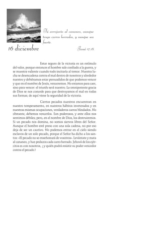 16 diciembre
Tú arrojarás al cananeo, aunque
tenga carros herrados, y aunque sea
fuerte.
Josué 17:18
Estar seguro de la victoria es un estímulo
del valor, porque entonces el hombre sale confiado a la guerra, y
se muestra valiente cuando todo incitaría al temor. Nuestra lu-
cha se desencadena contra el mal dentro de nosotros y alrededor
nuestro y debiéramos estar persuadidos de que podemos vencer
y que en el nombre de Jesús, venceremos. No estamos para caer,
sino para vencer: el triunfo será nuestro. La omnipotente gracia
de Dios se nos concede para que destruyamos el mal en todas
sus formas; de aquí viene la seguridad de la victoria.
Ciertos pecados nuestros encuentran en
nuestro temperamento, en nuestros hábitos inveterados y en
nuestras mismas ocupaciones, verdaderos carros blindados. No
obstante, debemos vencerlos. Son poderosos, y ante ellos nos
sentimos débiles; pero, en el nombre de Dios, los destruiremos.
Si un pecado nos domina, no somos siervos libres del Señor.
Aunque el hombre esté preso con una sola cadena, no por eso
deja de ser un cautivo. No podemos entrar en el cielo siendo
esclavos de un solo pecado, porque el Señor ha dicho a los san-
tos: «El pecado no se enseñoreará de vosotros». Levántate y mata
al cananeo, y haz pedazos cada carro herrado. Jehová de los ejér-
citos es con nosotros, ¿y quién podrá resistir su poder vencedor
contra el pecado?
 