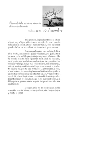 19 diciembre
Elguardatodossushuesos;niunode
ellos será quebrantado.
Salmos 34:20
Esta promesa, según el contexto, se refiere
al justo muy afligido: «Muchos son los males del justo; mas de
todos ellos lo librará Jehová». Podrá ser herido, pero no sufrirá
grandes daños: «ni uno solo de sus huesos será quebrantado».
Gran consuelo es este para los hijos de Dios
en la prueba, consuelo que puedo yo aceptar, por que hasta el
presente, no he sufrido perjuicio alguno por mis aflicciones. No
he perdido ni la fe, ni la esperanza, ni el amor. Al contrario,
estas gracias, que son la fuerza del carácter, han ganado en in-
tensidad y energía. Tengo más conocimiento, más experiencia,
más paciencia y mas firmeza de lo que tenía antes de la prueba.
Ni siquiera mi gozo ha sido destruido. La enfermedad, el luto,
el abatimiento, la calumnia y la contradicción me han produci-
do muchas contusiones; pero éstas han sanado, y no hubo frac-
tura doble ni sencilla de hueso. La razón es fácil de comprender.
Si confiamos en el Señor, Él guarda todos nuestros huesos, y si
Él los guarda, podemos estar seguros de que ni uno solo sera
quebrantado.
Corazón mío, no te entristezcas. Estás
resentido, pero los huesos no son quebrantados. Sufre trabajos
y desafía al temor.
 