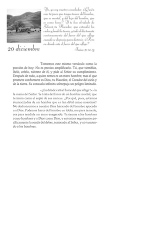 20 diciembre
Yo,yosoyvuestroconsolador.¿Quién
eres tú para que tengas temor del hombre,
que es mortal, y del hijo del hombre, que
es como heno? Y te has olvidado de
Jehová tu Hacedor, que extendió los
cielosyfundólatierra;ytodoeldíatemiste
continuamente del furor del que aflige
cuandosedisponíaparadestruir.¿Pero
en dónde esta el furor del que aflige?
Isaías 51:12-13
Tomemos este mismo versículo como la
porción de hoy. No es preciso amplificarlo. Tú, que tiemblas,
léelo, créelo, nútrete de él, y pide al Señor su cumplimiento.
Después de todo, a quien temes es un mero hombre; mas el que
promete confortarte es Dios, tu Hacedor, el Creador del cielo y
de la tierra. Su consuelo infinito sobrepuja un peligro limitado.
«¿En dónde está el furor del que aflige?»: en
la mano del Señor. Se trata del furor de un hombre mortal, que
termina como el soplo de sus narices. ¿Por qué, pues, estamos
atemorizados de un hombre que es tan débil como nosotros?
No deshonremos a nuestro Dios haciendo del hombre apocado
un Dios. Podemos hacer del hombre un ídolo, ora para temerle,
ora para rendirle un amor exagerado. Tratemos a los hombres
como hombres y a Dios como Dios, y entonces seguiremos pa-
cíficamente la senda del deber, temiendo al Señor, y no temien-
do a los hombres.
 