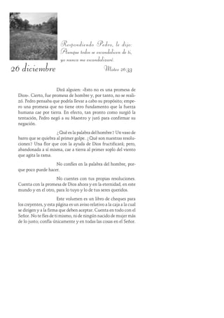 26 diciembre
Respondiendo Pedro, le dijo:
Aunque todos se escandalicen de ti,
yo nunca me escandalizaré.
Mateo 26:33
Dirá alguien: «Esto no es una promesa de
Dios». Cierto, fue promesa de hombre y, por tanto, no se reali-
zó. Pedro pensaba que podría llevar a cabo su propósito; empe-
ro una promesa que no tiene otro fundamento que la fuerza
humana cae por tierra. En efecto, tan pronto como surgió la
tentación, Pedro negó a su Maestro y juró para confirmar su
negación.
¿Qué es la palabra del hombre? Un vaso de
barro que se quiebra al primer golpe. ¿Qué son nuestras resolu-
ciones? Una flor que con la ayuda de Dios fructificará; pero,
abandonada a sí misma, cae a tierra al primer soplo del viento
que agita la rama.
No confíes en la palabra del hombre, por-
que poco puede hacer.
No cuentes con tus propias resoluciones.
Cuenta con la promesa de Dios ahora y en la eternidad, en este
mundo y en el otro, para lo tuyo y lo de tus seres queridos.
Este volumen es un libro de cheques para
los creyentes, y esta página es un aviso relativo a la caja a la cual
se dirigen y a la firma que deben aceptar. Cuenta en todo con el
Señor. No te fíes de ti mismo, ni de ningún nacido de mujer más
de lo justo; confía únicamente y en todas las cosas en el Señor.
 
