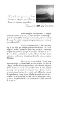 29 diciembre
Y hasta la vejez yo mismo, y hasta
las canas os soportaré yo: yo hice, yo
llevaré, yo soportaré y guardaré.
Isaías 46:4
El año envejece, y esta promesa se dirige a
nuestros queridos ancianos, y a todos nosotros cuando llegue-
mos a la vejez. Si Dios prolonga nuestros años, nos cubriremos
de canas. Por tanto, bien podemos gozarnos de esta promesa
por medio de la fe.
Cuando lleguemos a la vejez, Dios será: «Yo
soy el que soy», que siempre permanece el mismo. Las canas
pregonan nuestra decadencia, pero Dios no decae. Cuando ya
no podamos soportar la carga, ni podamos sostenernos, el Se-
ñor nos llevará. Así como en nuestra infancia nos llevó en su
seno como corderos, así lo hará también en los años de nuestra
debilidad.
Él nos hizo y Él nos cuidará. Cuando para
nuestros amigos y para nosotros mismos seamos una pesada
carga, el Señor no nos desamparará sino que nos levantará y nos
llevará mejor que nunca. Dios, muchas veces, da a sus siervos
una larga y apacible noche. Trabajaron mucho durante el día y
se cansaron en el servicio de su Maestro, el cual les dijo: «Ahora
descansad con anticipación del sábado eterno que yo os he pre-
parado». No temamos la vejez. Que nuestra vejez nos sea grata,
ya que el mismo Señor está con nosotros con toda la plenitud
de su gracia.
 
