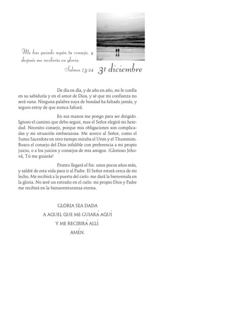 31 diciembre
Me has guiado según tu consejo, y
después me recibirás en gloria.
Salmos 73:24
De día en día, y de año en año, mi fe confía
en su sabiduría y en el amor de Dios, y sé que mi confianza no
será vana. Ninguna palabra suya de bondad ha faltado jamás, y
seguro estoy de que nunca faltará.
En sus manos me pongo para ser dirigido.
Ignoro el camino que debo seguir, mas el Señor elegirá mi here-
dad. Necesito consejo, porque mis obligaciones son complica-
das y mi situación embarazosa. Me acerco al Señor, como el
Sumo Sacerdote en otro tiempo miraba el Urim y el Thummim.
Busco el consejo del Dios infalible con preferencia a mi propio
juicio, o a los juicios y consejos de mis amigos. ¡Glorioso Jeho-
vá, Tú me guiarás!
Pronto llegará el fin: unos pocos años más,
y saldré de esta vida para ir al Padre. El Señor estará cerca de mi
lecho. Me recibirá a la puerta del cielo: me dará la bienvenida en
la gloria. No seré un extraño en el cielo: mi propio Dios y Padre
me recibirá en la bienaventuranza eterna.
GLORIA SEA DADA
A AQUEL QUE ME GUIARÁ AQUÍ
Y ME RECIBIRÁ ALLÍ.
AMÉN.
 
