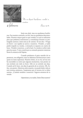 4 febrero
No os dejaré huérfanos: vendré a
vosotros.
Juan 14:18
Jesús nos dejó, mas no quedamos huérfa-
nos. Fue nuestro consuelo y se fue, mas no quedamos desconso-
lados. Nuestro mayor gozo es que vendrá, lo cual es suficiente
para que podamos sostenernos y consolarnos durante su pro-
longada ausencia. Jesús está ya de camino. Él nos dice: «Vengo
en breve»: con rapidez se acerca a nosotros. «Vendré», y nadie
podrá impedir su venida, o retrasarla ni siquiera un cuarto de
hora. «Vendré a vosotros», y así lo hará. Su venida es sobre todo
para los suyos. Y esto constituye su consuelo presente mientras
lloran la ausencia del Esposo.
Cuando perdemos el gozo sentido de su
presencia, nos afligimos; mas no debemos entristecernos como
quien no tiene esperanza. Nuestro Señor, en su vía, tal vez nos
ha escondido su rostro por algunos momentos; mas pronto se
nos revelará con todo su favor. Sólo en un sentido nos deja.
Cuando así lo hace, nos deja la garantía de su retorno. Oh, Se-
ñor, ven presto. Mientras estés ausente, no puede haber vida en
esta terrena existencia. Suspiramos por el retorno de tu dulce
sonrisa. ¿Cuándo vendrás a nosotros? Seguros estamos de tu
venida.
¡Apresúrate y no tardes, Señor Dios nuestro!
 