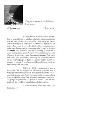 8 febrero
Siempre te sustentaré con la diestra
de mi justicia.
Isaías 41:10
El temor de caer es cosa saludable: en cam-
bio, la temeridad no es señal de sabiduría. Hay momentos en
que por fuerza tenemos que sucumbir, si no contamos con un
auxilio muy especial. Este auxilio lo tenemos: la diestra de Dios
es un sólido punto de apoyo. Presta atención: ya no es solamen-
te su mano la que sostiene en su puesto los cielos y la tierra, es
su diestra,diestra,diestra,diestra,diestra, en la que están reunidas la fuerza y la habilidad, la
que nos asegura este apoyo. A mayor abundamiento, escrito está.
«Siempre te sustentaré con la diestra de mi justiciami justiciami justiciami justiciami justicia». Es la mano
que utiliza para mantener su santidad y ejecutar sus sentencias
reales. Nuestro peligro es digno de temerse, empero nuestra se-
guridad es gozosa. El hombre sostenido por Dios no puede ser
derribado por los demonios.
Podrán ser débiles nuestros pies, pero la
diestra de Dios es omnipotente. El camino es arduo, pero el
Omnipotente es nuestro sostén. Bien podemos avanzar confia-
dos sin temor de caer. Apoyémonos de continuo en Aquél que
sostiene todas las cosas. Dios jamás retirará de nosotros su fuer-
za, porque su justicia está al lado de su fuerza. Él será fiel a su
promesa, fiel a su Hijo, y, por lo tanto, fiel a nosotros.
¡Cuán alborozados deberíamos estar! ¿No
lo estamos ya?
 
