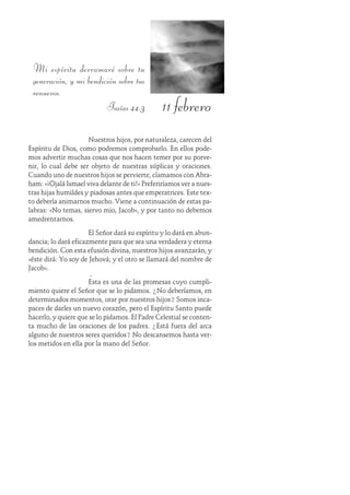 11 febrero
Mi espíritu derramaré sobre tu
generación, y mi bendición sobre tus
renuevos.
Isaías 44:3
Nuestros hijos, por naturaleza, carecen del
Espíritu de Dios, como podremos comprobarlo. En ellos pode-
mos advertir muchas cosas que nos hacen temer por su porve-
nir, lo cual debe ser objeto de nuestras súplicas y oraciones.
Cuando uno de nuestros hijos se pervierte, clamamos con Abra-
ham: «¡Ojalá Ismael viva delante de ti!» Preferiríamos ver a nues-
tras hijas humildes y piadosas antes que emperatrices. Este tex-
to debería animarnos mucho. Viene a continuación de estas pa-
labras: «No temas, siervo mio, Jacob», y por tanto no debemos
amedrentarnos.
El Señor dará su espíritu y lo dará en abun-
dancia; lo dará eficazmente para que sea una verdadera y eterna
bendición. Con esta efusión divina, nuestros hijos avanzarán, y
«éste dirá: Yo soy de Jehová; y el otro se llamará del nombre de
Jacob».
Ésta es una de las promesas cuyo cumpli-
miento quiere el Señor que se lo pidamos. ¿No deberíamos, en
determinados momentos, orar por nuestros hijos? Somos inca-
paces de darles un nuevo corazón, pero el Espíritu Santo puede
hacerlo, y quiere que se lo pidamos. El Padre Celestial se conten-
ta mucho de las oraciones de los padres. ¿Está fuera del arca
alguno de nuestros seres queridos? No descansemos hasta ver-
los metidos en ella por la mano del Señor.
 