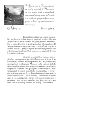 12 febrero
Y Jehová dijo a Abram después
que Lot se apartó de él: Alza ahora
tus ojos, y mira desde el lugar donde
estáshaciaelnorteyalsur,yaloriente
y al occidente; porque toda la tierra
quevesladaréatiyatudescendencia
para siempre.
Génesis 13:14-15
Bendición especial en una ocasión memora-
ble. Abraham había dado fin a una contienda familiar: «No haya
ahora altercado entre nosotros dos, porque somos hermanos».
Por lo tanto, él recibió la gracia prometida a los pacíficos. El
Señor y dador de toda paz se complace en manifestar su gracia a
quienes buscan la paz y la siguen. Si deseamos gozar de una
más íntima comunión con Dios, tenemos que seguir más de cerca
los caminos de la paz.
Abraham se comportó de un modo muy es-
pléndido con su pariente permitiéndole escoger la tierra. Si re-
nunciamos a nosotros mismos por amor de la paz, el Señor nos
recompensará con largueza. Abraham podía reclamar toda la
tierra que alcanzaba su vista, y nosotros podemos hacer lo mis-
mo por la fe. Abraham tuvo que esperar hasta conseguir la pose-
sión que se le prometía, mas el Señor entregó a él y a su posteri-
dad la tierra prometida. Por el don de la alianza nos pertenecen
infinitas bendiciones. Todo es nuestro. Cuando nuestra vida es
grata al Señor, nos permite mirarlo todo en derredor nuestro y
considerar como nuestras todas las cosas; lo presente y lo por-
venir todo es nuestro y nosotros de Cristo y Cristo de Dios.
 