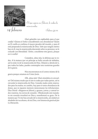 14 febrero
El que espera en Jehová, le rodea la
misericordia.
Salmos 32:10
¡Qué galardón tan espléndido para el que
confía! ¡Quiera el Señor concedérmelo con abundancia! Quien
en Él confía se confiesa el mayor pecador del mundo, y para él
está preparada la misericordia de Dios. Sabe que ningún mérito
hay en él, mas la misericordia desciende sobre su persona y se le
concede con liberalidad. ¡Señor, concédeme esta gracia, porque
en ti confío!
Considera, alma mía, la defensa que te ro-
dea. A la manera que un príncipe se halla cercado de soldados,
así lo estás tú de la misericordia de Dios. Delante y detrás de ti,
por todos los lados, puedes contemplar esta numerosa guardia
de la gracia.
Nos encontramos en el centro mismo de la
gracia porque estamos en Cristo Jesús.
¡Oh, alma mía! ¡Qué atmósfera te envuel-
ve! Del mismo modo que el aire te rodea por todas partes, así te
circunda la misericordia de Dios. Grandes males están reserva-
dos para los malos; en cambio, hay para ti tanta abundancia de
dones, que ni siquiera merecen mencionarse las tribulaciones.
Dice David: «Alegraos en Jehová, y gozaos, justos; y cantad to-
dos vosotros, los rectos de corazón». Obedeciendo este manda-
to mi corazón triunfará en Dios y manifestará su gozo. De la
manera que Tú me has cercado de tu misericordia, así andaré yo
alrededor de tus altares, oh mi Dios, con himnos de gratitud por
tu liberación.
 