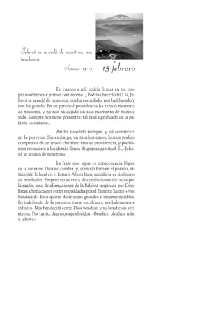 15 febrero
Jehová se acordó de nosotros; nos
bendecirá.
Salmos 115:12
En cuanto a mí, podría firmar en mi pro-
pio nombre este primer testimonio. ¿Podrías hacerlo tú? Sí, Je-
hová se acordó de nosotros; nos ha consolado, nos ha liberado y
nos ha guiado. En su paternal providencia ha tenido memoria
de nosotros, y no nos ha dejado un solo momento de nuestra
vida. Siempre nos tiene presentes: tal es el significado de la pa-
labra «acordarse».
Así ha sucedido siempre, y así acontecerá
en lo porvenir. Sin embargo, en muchos casos, hemos podido
comprobar de un modo clarísimo esta su providencia, y podría-
mos recordarlo a los demás llenos de gozosa gratitud. Sí, «Jeho-
vá se acordó de nosotros».
La frase que sigue es consecuencia lógica
de la anterior. Dios no cambia, y, como lo hizo en el pasado, así
también lo hará en el futuro. Ahora bien, acordarse es sinónimo
de bendición. Empero no se trata de conclusiones dictadas por
la razón, sino de afirmaciones de la Palabra inspirada por Dios.
Estas afirmaciones están respaldadas por el Espíritu Santo: «Nos
bendecirá». Esto quiere decir cosas grandes e incomprensibles.
Lo indefinido de la promesa tiene un alcance verdaderamente
infinito. Nos bendecirá como Dios bendice, y su bendición será
eterna. Por tanto, digamos agradecidos: «Bendice, oh alma mía,
a Jehová».
 
