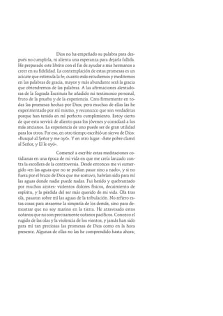 Dios no ha empeñado su palabra para des-
pués no cumplirla, ni alienta una esperanza para dejarla fallida.
He preparado este librito con el fin de ayudar a mis hermanos a
creer en su fidelidad. La contemplación de estas promesas es un
acicate que estimula la fe; cuanto más estudiemos y meditemos
en las palabras de gracia, mayor y más abundante será la gracia
que obtendremos de las palabras. A las afirmaciones alentado-
ras de la Sagrada Escritura he añadido mi testimonio personal,
fruto de la prueba y de la experiencia. Creo firmemente en to-
das las promesas hechas por Dios; pero muchas de ellas las he
experimentado por mí mismo, y reconozco que son verdaderas
porque han tenido en mí perfecto cumplimiento. Estoy cierto
de que esto servirá de aliento para los jóvenes y consolará a los
más ancianos. La experiencia de uno puede ser de gran utilidad
para los otros. Por eso, en otro tiempo escribió un siervo de Dios:
«Busqué al Señor y me oyó». Y en otro lugar: «Este pobre clamó
al Señor, y Él le oyó».
Comencé a escribir estas meditaciones co-
tidianas en una época de mi vida en que me creía lanzado con-
tra la escollera de la controversia. Desde entonces me vi sumer-
gido «en las aguas que no se podían pasar sino a nado», y si no
fuera por el brazo de Dios que me sostuvo, habrían sido para mí
las aguas donde nadie puede nadar. Fui herido y quebrantado
por muchos azotes: violentos dolores físicos, decaimiento de
espíritu, y la pérdida del ser más querido de mi vida. Ola tras
ola, pasaron sobre mí las aguas de la tribulación. No refiero es-
tas cosas para atraerme la simpatía de los demás, sino para de-
mostrar que no soy marino en la tierra. He atravesado estos
océanos que no son precisamente océanos pacíficos. Conozco el
rugido de las olas y la violencia de los vientos, y jamás han sido
para mí tan preciosas las promesas de Dios como en la hora
presente. Algunas de ellas no las he comprendido hasta ahora;
 
