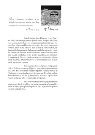 17 febrero
Pero esforzaos vosotros, y no
desfallezcanvuestrasmanos;pues hay
recompensa para vuestra obra.
2 Crónicas 15:7
Grandes cosas hizo Dios por el rey Asa y
por Judá; sin embargo, era un pueblo débil. Sus pies vacilaban
en el camino del Señor, y sus corazones andaban indecisos. Ne-
cesitaban saber que el Eterno estaría con ellos mientras se man-
tuvieran fieles en su servicio; mas si ellos le abandonaban, se-
rían por Él abandonados. Del mismo modo fue menester recor-
dar a su vecino reino de Israel cuánto mal les resultó de su rebe-
lión, y cuán bondadoso se les mostró cuando se arrepintieron.
El propósito de Dios era confirmarles en su camino y fortalecer-
les en la justicia. Dios merece que le sirvamos con toda la ener-
gía de que somos capaces.
El servicio de Dios es digno de cualquier sa-
crificio. Si lo hacemos con diligencia y decisión, encontraremos
en la obra del Señor la más rica recompensa. Nuestro trabajo en
el Señor no es vano, lo sabemos perfectamente. El trabajo realiza-
do sin esfuerzos, no nos proporcionará beneficio alguno; mas
cuando se lleva a cabo con entereza, prosperará.
Este versículo fue el mensaje que recibió el
autor en un día de terrible y pavorosa tormenta, y le decidió a
forzar el vapor para poder llegar con toda seguridad al puerto
con una carga gloriosa.
 