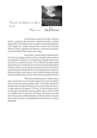 19 febrero
Bastante te he afligido; no te afligiré
ya más.
Nahúm 1:12
Las aflicciones tienen sus limites. Dios las
envía, y cuando le place las retira. Suspiras diciendo: ¿cuándo
llegará el fin? Acuérdate de que tus penas ciertamente desapare-
cerán algún dia: cuando termine ésta, nuestra vida terrenal.
Mientras tanto, esperemos en silencio y acatemos con pacien-
cia la voluntad del Señor hasta que venga.
Entre tanto, nuestro Padre Celestial aparta
la vara de su castigo cuando ya se han cumplido sobre nosotros
sus designios. Cuando con su látigo haya arrojado todas nues-
tras locuras, cesarán los azotes. Y si la aflicción ha sido enviada
para probarnos, con el fin de que nuestros corazones glorifiquen
al Señor, estemos ciertos de que la prueba terminará tan pronto
como Dios haya sido glorificado con el testimonio de nuestra fe.
Hemos de desear, pues, que no cese la aflicción hasta tanto que
hayamos podido tributar a Dios toda la honra que podemos darle.
Tal vez hoy habrá bonanza. ¿Quién sabe si
estas olas furiosas no se tornarán algún día en mar de vidrio y
las aves marinas puedan posarse sobre su apacible superficie?
Después de una larga tribulación se levanta el trillo de la era, y
el trigo reposa en el granero. Tal vez, al cabo de pocas horas,
nuestro gozo sobrepujará nuestra pasada tristeza. Para el Señor
no es difícil trocar la noche en día. El que amontona las nubes
en el cielo puede también disiparlas. Cobremos ánimo. En ade-
lante todo irá mejor, y anticipadamente entonemos un aleluya
regocijado
 