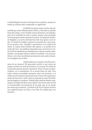 no había llegado aún para mí la época de su madurez, porque no
estaba yo maduro para comprender su significado.
¡La Biblia me parece ahora mucho más ad-
mirable que antes! Obedeciendo al Señor, y llevando su oprobio
fuera del campo, no he recibido nuevas promesas; sin embargo,
para mí el resultado ha sido el mismo, porque estas promesas
me han proporcionado riquísimos tesoros. Las palabras de Jeho-
vá dirigidas a su siervo Jeremías han sido muy gratas a mis oí-
dos. Su misión fue hablar a quienes no querían oír, o que oyen-
do no querían creer. Decidido a permanecer en el camino del
Señor, su mayor deseo hubiera sido apartar a su pueblo de la
senda del error. Las palabras alentadoras que encontró en el li-
bro de Dios impidieron que desfalleciera su ánimo cuando, aban-
donado a sus propias fuerzas, habría sucumbido. Con estas pa-
labras y con otras muchísimas promesas he procurado enrique-
cer las páginas de mi libro.
¡Ojalá pudiera yo consolar a muchos servi-
dores de mi maestro! He procurado escribir lo que siente mi
propio corazón con el fin de fortalecer su corazón. En medio de
sus pruebas quisiera decirles: hermanos, Dios es bueno y miseri-
cordioso; no os abandonará, Él os sacará ilesos de todo. Para
todas vuestras necesidades presentes tiene una promesa, y si
sabéis usar de ella para presentarla ante el trono de la gracia por
medio de Jesucristo, veréis cómo se extiende la mano del Señor
para protegeros y ayudaros. Podrán fallar todas las demás cosas,
empero la Palabra de Dios nunca fallará. Para mí ha sido tan fiel
en innumerables circunstancias de mi vida, que yo no puedo
por menos que exclamar: ¡Confiad en Él! El no hacerlo así sería
una ingratitud para mi Dios y una falta de caridad para con
nosotros.
 
