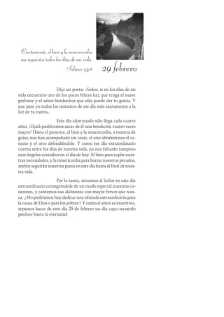 29 febrero
Ciertamente,elbienylamisericordia
meseguirántodoslosdíasdemivida.
Salmos 23:6
Dijo un poeta: «Señor, si en los días de mi
vida encuentro uno de los pocos felices haz que tenga el suave
perfume y el sabor bienhechor que sólo puede dar tu gracia. Y
que pase yo todos los instantes de ese día más santamente a la
luz de tu rostro».
Este día afortunado sólo llega cada cuatro
años. ¡Ojalá pudiéramos sacar de él una bendición cuatro veces
mayor! Hasta el presente, el bien y la misericordia, a manera de
guías, nos han acompañado sin cesar, el uno abriéndonos el ca-
mino y el otro defendiéndole. Y como ese día extraordinario
cuenta entre los días de nuestra vida, no nos faltarán tampoco
esos ángeles custodios en el día de hoy. El bien para suplir nues-
tras necesidades, y la misericordia para borrar nuestros pecados,
ambos seguirán nuestros pasos en este día hasta el final de nues-
tra vida.
Por lo tanto, sirvamos al Señor en este día
extraordinario consagrándole de un modo especial nuestros co-
razones, y cantemos sus alabanzas con mayor fervor que nun-
ca. ¿No podríamos hoy dedicar una ofrenda extraordinaria para
la causa de Dios o para los pobres? Y como el amor es inventivo,
sepamos hacer de este día 29 de febrero un día cuyo recuerdo
perdure hasta la eternidad.
 